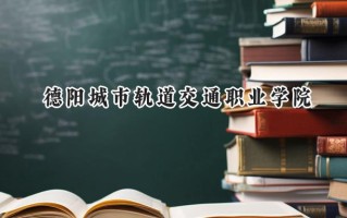 2024德阳城市轨道交通职业学院录取分数线：江苏最低310分